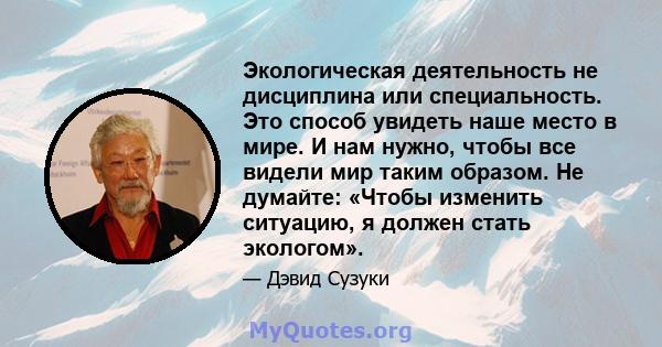 Экологическая деятельность не дисциплина или специальность. Это способ увидеть наше место в мире. И нам нужно, чтобы все видели мир таким образом. Не думайте: «Чтобы изменить ситуацию, я должен стать экологом».