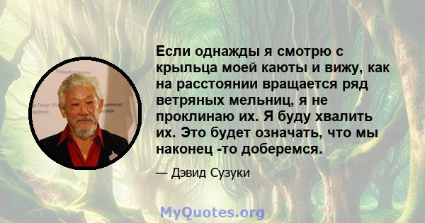 Если однажды я смотрю с крыльца моей каюты и вижу, как на расстоянии вращается ряд ветряных мельниц, я не проклинаю их. Я буду хвалить их. Это будет означать, что мы наконец -то доберемся.