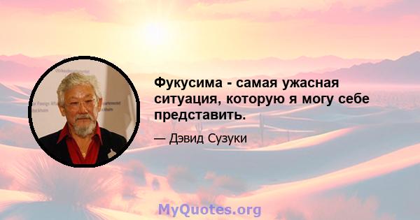 Фукусима - самая ужасная ситуация, которую я могу себе представить.