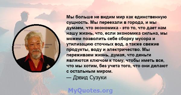 Мы больше не видим мир как единственную сущность. Мы переехали в города, и мы думаем, что экономика - это то, что дает нам нашу жизнь, что, если экономика сильна, мы можем позволить себе сборку мусора и утилизацию