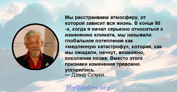 Мы расстраиваем атмосферу, от которой зависит вся жизнь. В конце 80 -х, когда я начал серьезно относиться к изменению климата, мы называли глобальное потепление как «медленную катастрофу», которая, как мы ожидали,