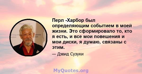 Перл -Харбор был определяющим событием в моей жизни. Это сформировало то, кто я есть, и все мои повешения и мои диски, я думаю, связаны с этим.