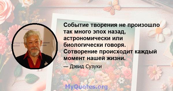 Событие творения не произошло так много эпох назад, астрономически или биологически говоря. Сотворение происходит каждый момент нашей жизни.