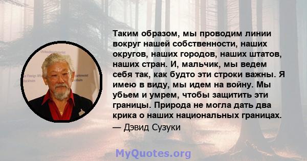 Таким образом, мы проводим линии вокруг нашей собственности, наших округов, наших городов, наших штатов, наших стран. И, мальчик, мы ведем себя так, как будто эти строки важны. Я имею в виду, мы идем на войну. Мы убьем