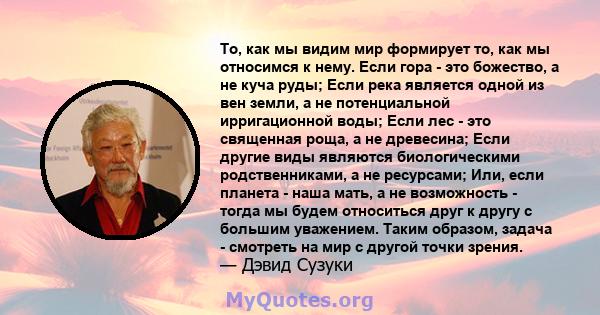 То, как мы видим мир формирует то, как мы относимся к нему. Если гора - это божество, а не куча руды; Если река является одной из вен земли, а не потенциальной ирригационной воды; Если лес - это священная роща, а не