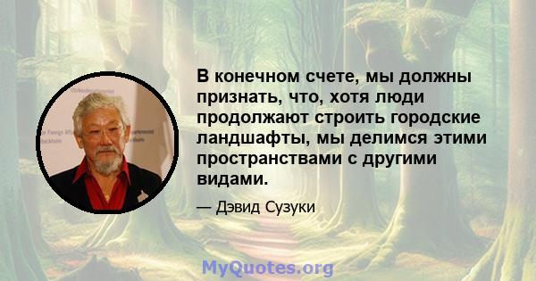 В конечном счете, мы должны признать, что, хотя люди продолжают строить городские ландшафты, мы делимся этими пространствами с другими видами.