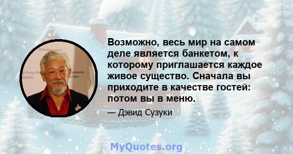 Возможно, весь мир на самом деле является банкетом, к которому приглашается каждое живое существо. Сначала вы приходите в качестве гостей: потом вы в меню.