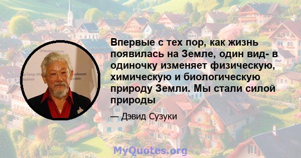 Впервые с тех пор, как жизнь появилась на Земле, один вид- в одиночку изменяет физическую, химическую и биологическую природу Земли. Мы стали силой природы