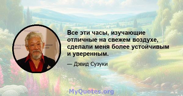 Все эти часы, изучающие отличные на свежем воздухе, сделали меня более устойчивым и уверенным.