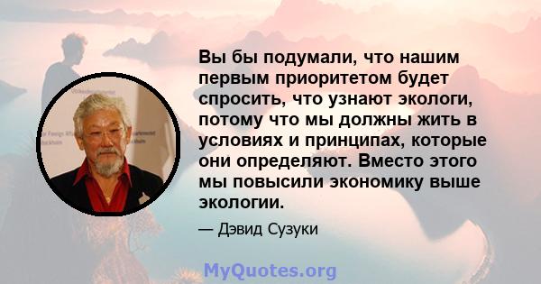 Вы бы подумали, что нашим первым приоритетом будет спросить, что узнают экологи, потому что мы должны жить в условиях и принципах, которые они определяют. Вместо этого мы повысили экономику выше экологии.