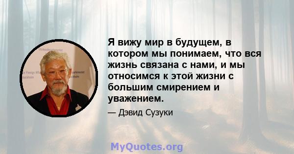 Я вижу мир в будущем, в котором мы понимаем, что вся жизнь связана с нами, и мы относимся к этой жизни с большим смирением и уважением.