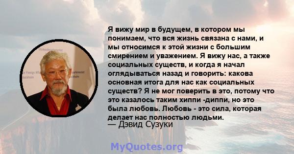 Я вижу мир в будущем, в котором мы понимаем, что вся жизнь связана с нами, и мы относимся к этой жизни с большим смирением и уважением. Я вижу нас, а также социальных существ, и когда я начал оглядываться назад и