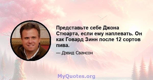 Представьте себе Джона Стюарта, если ему наплевать. Он как Говард Зинн после 12 сортов пива.