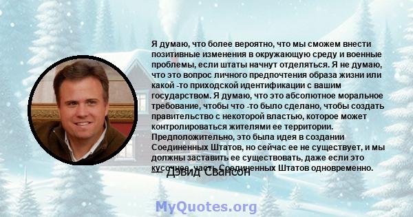 Я думаю, что более вероятно, что мы сможем внести позитивные изменения в окружающую среду и военные проблемы, если штаты начнут отделяться. Я не думаю, что это вопрос личного предпочтения образа жизни или какой -то