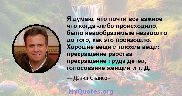 Я думаю, что почти все важное, что когда -либо происходило, было невообразимым незадолго до того, как это произошло. Хорошие вещи и плохие вещи: прекращение рабства, прекращение труда детей, голосование женщин и т. Д.