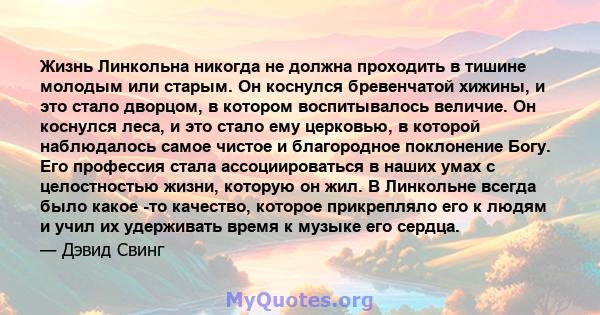 Жизнь Линкольна никогда не должна проходить в тишине молодым или старым. Он коснулся бревенчатой ​​хижины, и это стало дворцом, в котором воспитывалось величие. Он коснулся леса, и это стало ему церковью, в которой