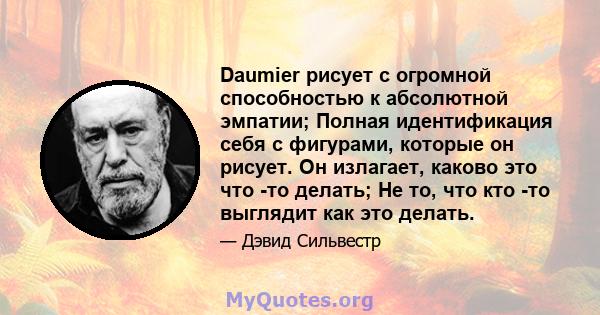 Daumier рисует с огромной способностью к абсолютной эмпатии; Полная идентификация себя с фигурами, которые он рисует. Он излагает, каково это что -то делать; Не то, что кто -то выглядит как это делать.