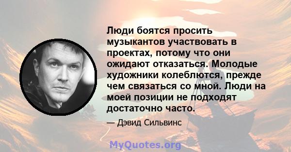 Люди боятся просить музыкантов участвовать в проектах, потому что они ожидают отказаться. Молодые художники колеблются, прежде чем связаться со мной. Люди на моей позиции не подходят достаточно часто.