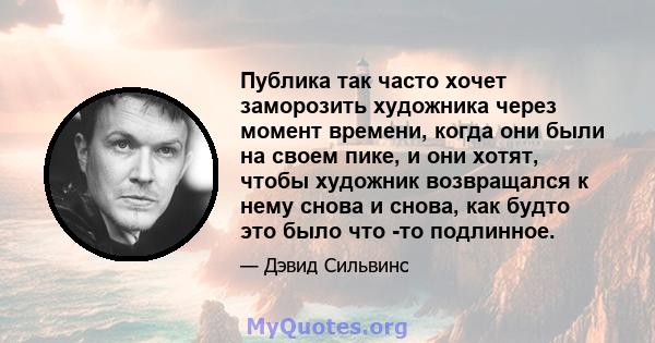 Публика так часто хочет заморозить художника через момент времени, когда они были на своем пике, и они хотят, чтобы художник возвращался к нему снова и снова, как будто это было что -то подлинное.