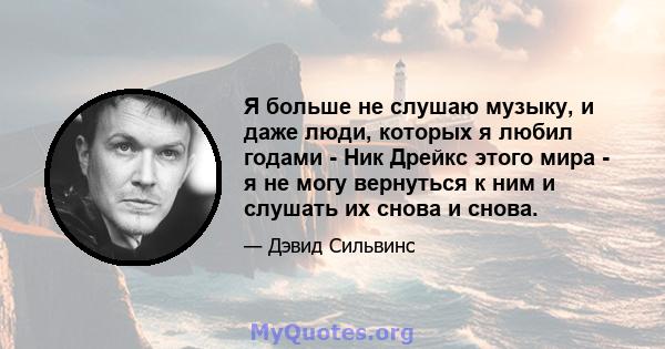 Я больше не слушаю музыку, и даже люди, которых я любил годами - Ник Дрейкс этого мира - я не могу вернуться к ним и слушать их снова и снова.