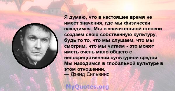 Я думаю, что в настоящее время не имеет значения, где мы физически находимся. Мы в значительной степени создаем свою собственную культуру, будь то то, что мы слушаем, что мы смотрим, что мы читаем - это может иметь