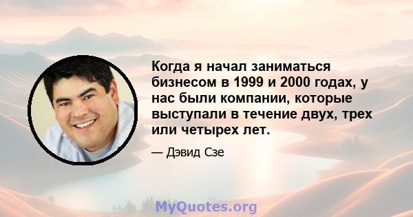 Когда я начал заниматься бизнесом в 1999 и 2000 годах, у нас были компании, которые выступали в течение двух, трех или четырех лет.