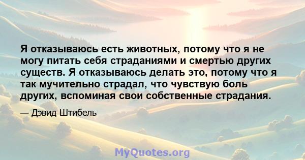 Я отказываюсь есть животных, потому что я не могу питать себя страданиями и смертью других существ. Я отказываюсь делать это, потому что я так мучительно страдал, что чувствую боль других, вспоминая свои собственные