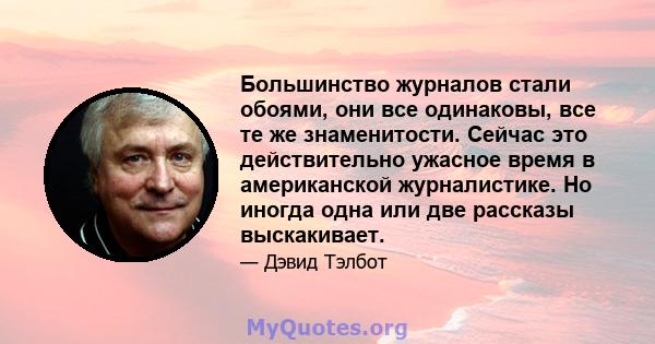 Большинство журналов стали обоями, они все одинаковы, все те же знаменитости. Сейчас это действительно ужасное время в американской журналистике. Но иногда одна или две рассказы выскакивает.