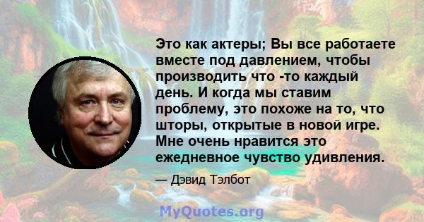 Это как актеры; Вы все работаете вместе под давлением, чтобы производить что -то каждый день. И когда мы ставим проблему, это похоже на то, что шторы, открытые в новой игре. Мне очень нравится это ежедневное чувство