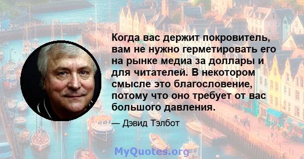 Когда вас держит покровитель, вам не нужно герметировать его на рынке медиа за доллары и для читателей. В некотором смысле это благословение, потому что оно требует от вас большого давления.