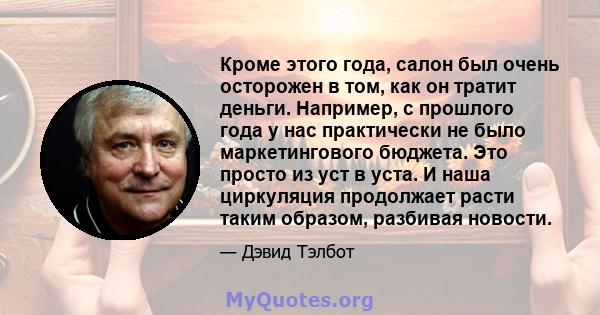 Кроме этого года, салон был очень осторожен в том, как он тратит деньги. Например, с прошлого года у нас практически не было маркетингового бюджета. Это просто из уст в уста. И наша циркуляция продолжает расти таким