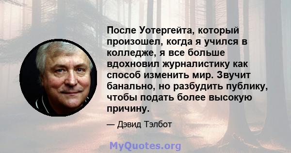 После Уотергейта, который произошел, когда я учился в колледже, я все больше вдохновил журналистику как способ изменить мир. Звучит банально, но разбудить публику, чтобы подать более высокую причину.