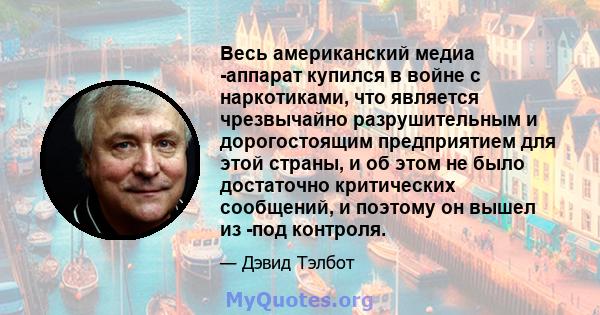 Весь американский медиа -аппарат купился в войне с наркотиками, что является чрезвычайно разрушительным и дорогостоящим предприятием для этой страны, и об этом не было достаточно критических сообщений, и поэтому он