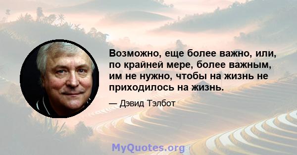 Возможно, еще более важно, или, по крайней мере, более важным, им не нужно, чтобы на жизнь не приходилось на жизнь.