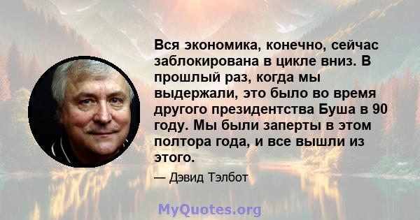 Вся экономика, конечно, сейчас заблокирована в цикле вниз. В прошлый раз, когда мы выдержали, это было во время другого президентства Буша в 90 году. Мы были заперты в этом полтора года, и все вышли из этого.