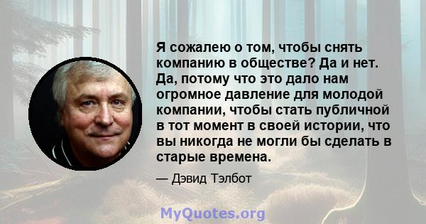 Я сожалею о том, чтобы снять компанию в обществе? Да и нет. Да, потому что это дало нам огромное давление для молодой компании, чтобы стать публичной в тот момент в своей истории, что вы никогда не могли бы сделать в