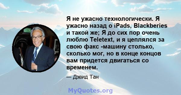 Я не ужасно технологически. Я ужасно назад о iPads, Blackberies и такой же; Я до сих пор очень люблю Teletext, и я цеплялся за свою факс -машину столько, сколько мог, но в конце концов вам придется двигаться со временем.