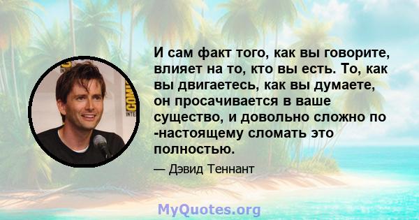 И сам факт того, как вы говорите, влияет на то, кто вы есть. То, как вы двигаетесь, как вы думаете, он просачивается в ваше существо, и довольно сложно по -настоящему сломать это полностью.