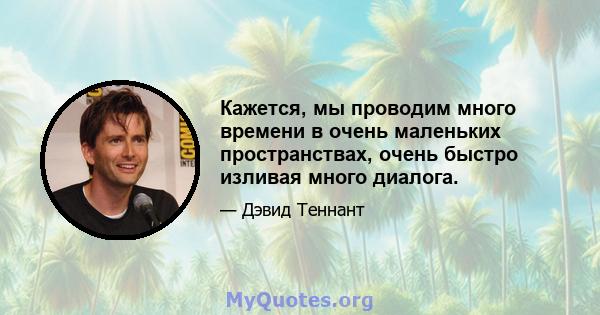 Кажется, мы проводим много времени в очень маленьких пространствах, очень быстро изливая много диалога.