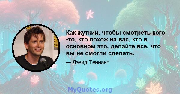 Как жуткий, чтобы смотреть кого -то, кто похож на вас, кто в основном это, делайте все, что вы не смогли сделать.