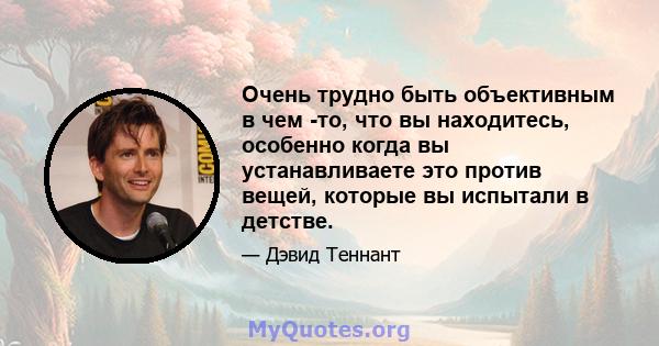 Очень трудно быть объективным в чем -то, что вы находитесь, особенно когда вы устанавливаете это против вещей, которые вы испытали в детстве.