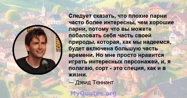 Следует сказать, что плохие парни часто более интересны, чем хорошие парни, потому что вы можете побаловать себя часть своей природы, которая, как мы надеемся, будет включена большую часть времени. Но мне просто