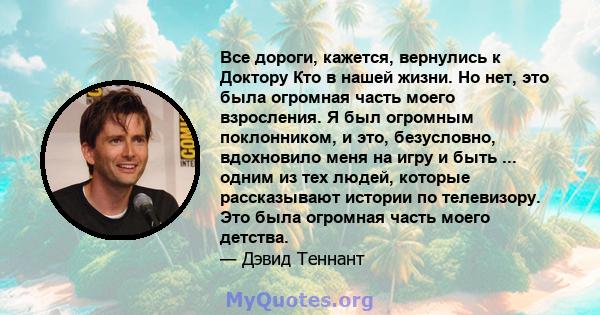 Все дороги, кажется, вернулись к Доктору Кто в нашей жизни. Но нет, это была огромная часть моего взросления. Я был огромным поклонником, и это, безусловно, вдохновило меня на игру и быть ... одним из тех людей, которые 