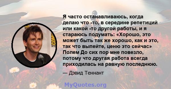 Я часто останавливаюсь, когда делаю что -то, в середине репетиций или какой -то другой работы, и я стараюсь подумать: «Хорошо, это может быть так же хорошо, как и это, так что выпейте, ценю это сейчас» Полем До сих пор