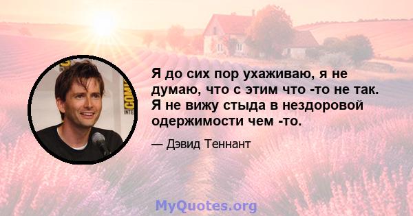 Я до сих пор ухаживаю, я не думаю, что с этим что -то не так. Я не вижу стыда в нездоровой одержимости чем -то.