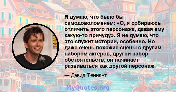 Я думаю, что было бы самодоволоменем: «О, я собираюсь отличить этого персонажа, давая ему какую-то причуду». Я не думаю, что это служит истории, особенно. Но даже очень похожие сцены с другим набором актеров, другой