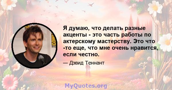 Я думаю, что делать разные акценты - это часть работы по актерскому мастерству. Это что -то еще, что мне очень нравится, если честно.