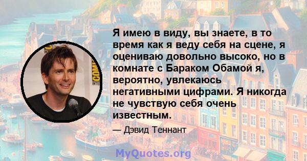 Я имею в виду, вы знаете, в то время как я веду себя на сцене, я оцениваю довольно высоко, но в комнате с Бараком Обамой я, вероятно, увлекаюсь негативными цифрами. Я никогда не чувствую себя очень известным.