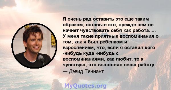 Я очень рад оставить это еще таким образом, оставьте это, прежде чем он начнет чувствовать себя как работа. ... У меня такие приятные воспоминания о том, как я был ребенком и взрослением, что, если я оставил кого