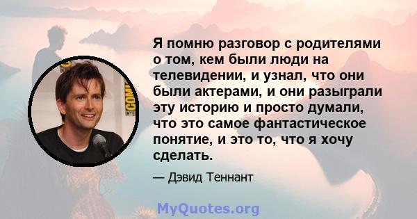 Я помню разговор с родителями о том, кем были люди на телевидении, и узнал, что они были актерами, и они разыграли эту историю и просто думали, что это самое фантастическое понятие, и это то, что я хочу сделать.